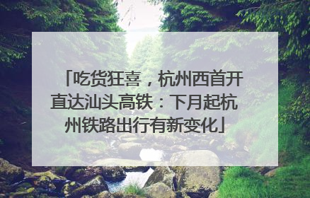 吃货狂喜，杭州西首开直达汕头高铁：下月起杭州铁路出行有新变化
