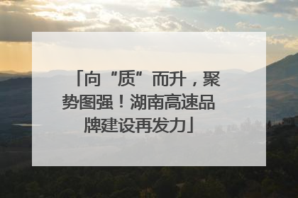 向“质”而升，聚势图强！湖南高速品牌建设再发力