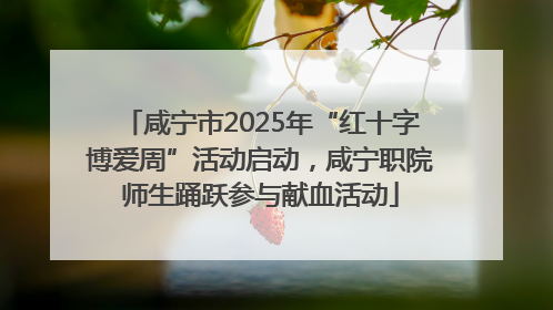 咸宁市2025年“红十字博爱周”活动启动，咸宁职院师生踊跃参与献血活动
