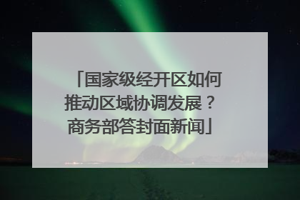 国家级经开区如何推动区域协调发展？商务部答封面新闻