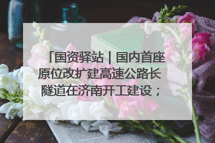 国资驿站｜国内首座原位改扩建高速公路长隧道在济南开工建设；国家能源集团一技术达国际领先水平