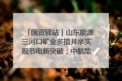 国资驿站｜山东能源三河口矿业多措并举实现节电新突破；中航集团开通广州—北京—格拉斯哥全货机航线