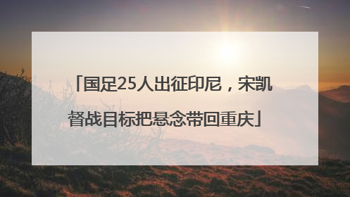 国足25人出征印尼，宋凯督战目标把悬念带回重庆