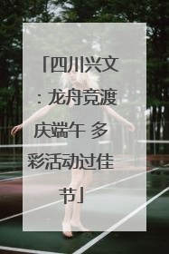 四川兴文：龙舟竞渡庆端午 多彩活动过佳节