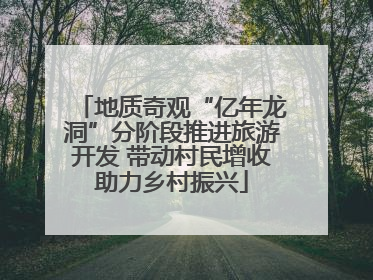 地质奇观“亿年龙洞”分阶段推进旅游开发 带动村民增收助力乡村振兴