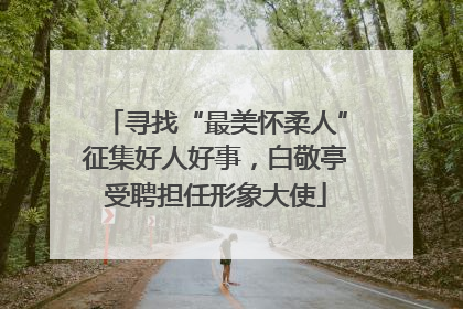 寻找“最美怀柔人”征集好人好事，白敬亭受聘担任形象大使