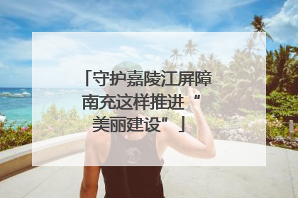 守护嘉陵江屏障 南充这样推进“美丽建设”
