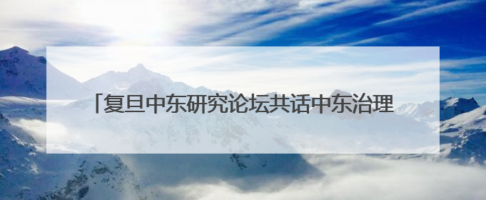 复旦中东研究论坛共话中东治理新方向，探讨地区现代化道路