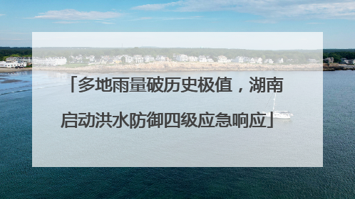 多地雨量破历史极值，湖南启动洪水防御四级应急响应