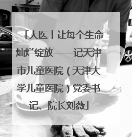 大医丨让每个生命灿烂绽放——记天津市儿童医院（天津大学儿童医院）党委书记、院长刘薇