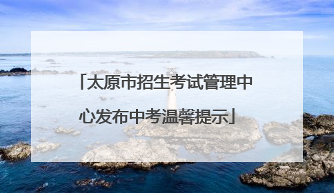 太原市招生考试管理中心发布中考温馨提示