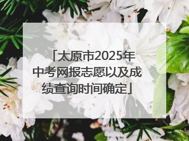 太原市2025年中考网报志愿以及成绩查询时间确定