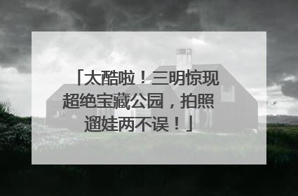 太酷啦！三明惊现超绝宝藏公园，拍照遛娃两不误！