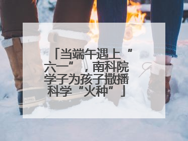 当端午遇上“六一”，南科院学子为孩子撒播科学“火种”