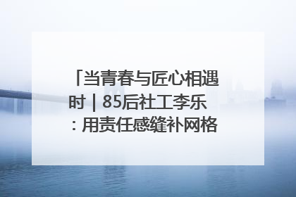 当青春与匠心相遇时｜85后社工李乐：用责任感缝补网格里的家长里短