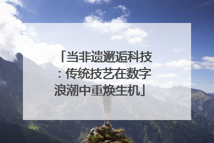 当非遗邂逅科技：传统技艺在数字浪潮中重焕生机