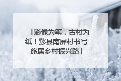 影像为笔，古村为纸！黟县南屏村书写旅居乡村振兴路