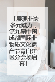 展现非遗多元魅力，第九届中国成都国际非物质文化遗产节青白江区分会场启幕