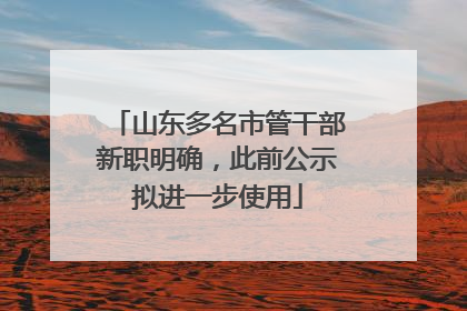 山东多名市管干部新职明确，此前公示拟进一步使用