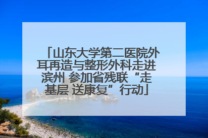 山东大学第二医院外耳再造与整形外科走进滨州 参加省残联“走基层 送康复”行动