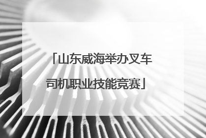 山东威海举办叉车司机职业技能竞赛