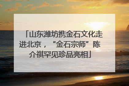 山东潍坊携金石文化走进北京，“金石宗师”陈介祺罕见珍品亮相