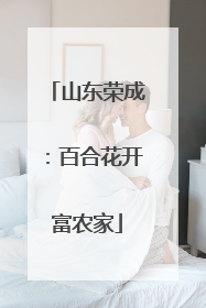 山东荣成：百合花开富农家