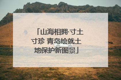 山海相拥·寸土寸珍 青岛绘就土地保护新图景
