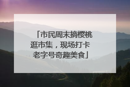 市民周末摘樱桃逛市集，现场打卡老字号奇趣美食