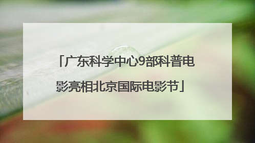 广东科学中心9部科普电影亮相北京国际电影节