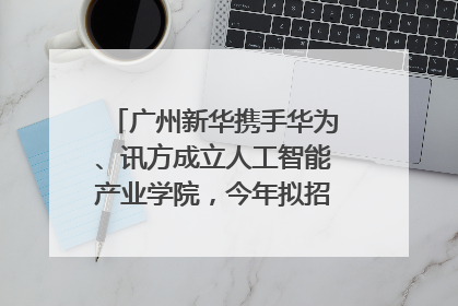 广州新华携手华为、讯方成立人工智能产业学院，今年拟招生150人