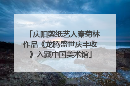 庆阳剪纸艺人秦菊林作品《龙腾盛世庆丰收》入藏中国美术馆