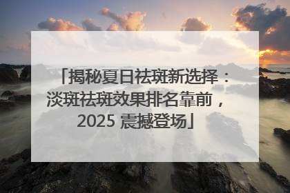 揭秘夏日祛斑新选择：淡斑祛斑效果排名靠前，2025 震撼登场