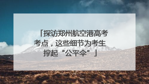 探访郑州航空港高考考点，这些细节为考生撑起“公平伞”