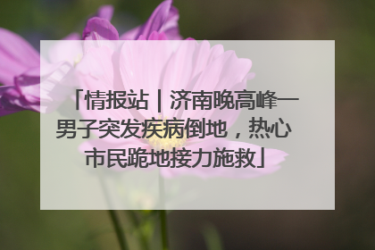 情报站｜济南晚高峰一男子突发疾病倒地，热心市民跪地接力施救