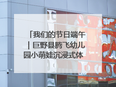 我们的节日端午｜巨野县腾飞幼儿园小萌娃沉浸式体验千年习俗