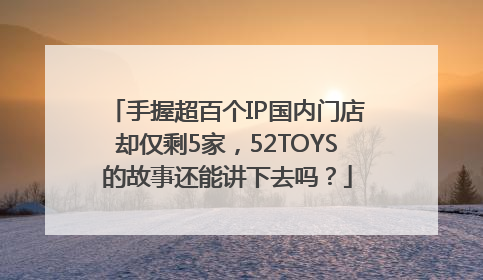 手握超百个IP国内门店却仅剩5家，52TOYS的故事还能讲下去吗？
