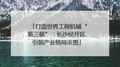 打造世界工程机械“第三极”：长沙经开区引领产业格局重塑