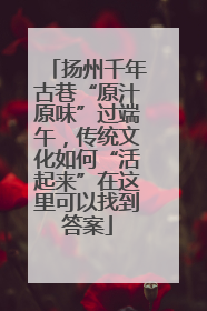 扬州千年古巷“原汁原味”过端午，传统文化如何“活起来”在这里可以找到答案