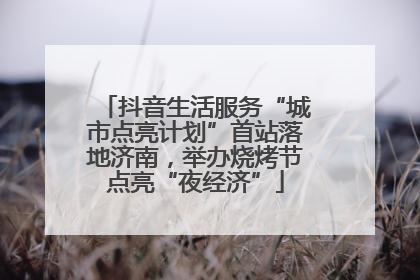 抖音生活服务“城市点亮计划”首站落地济南，举办烧烤节点亮“夜经济”