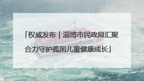 权威发布｜淄博市民政局汇聚合力守护孤困儿童健康成长