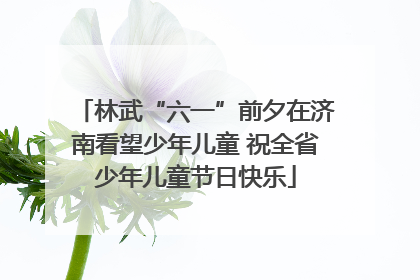 林武“六一”前夕在济南看望少年儿童 祝全省少年儿童节日快乐