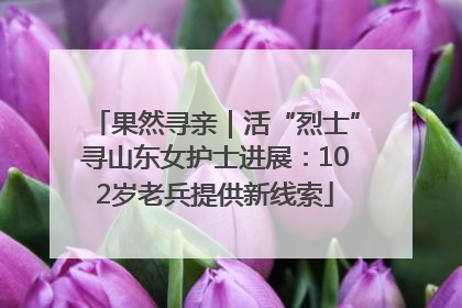 果然寻亲｜活“烈士”寻山东女护士进展：102岁老兵提供新线索