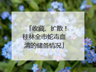 收藏、扩散！桂林全市蛇毒血清的储备情况