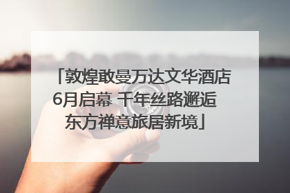 敦煌敢曼万达文华酒店6月启幕 千年丝路邂逅东方禅意旅居新境