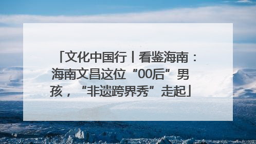 文化中国行丨看鉴海南：海南文昌这位“00后”男孩，“非遗跨界秀”走起