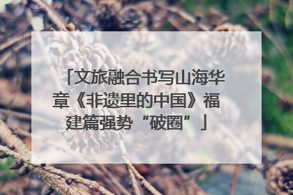 文旅融合书写山海华章《非遗里的中国》福建篇强势“破圈”