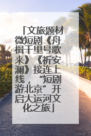 文旅题材微短剧《舟楫千里号歌来》《祈安澜》接连上线，“短剧游北京”开启大运河文化之旅