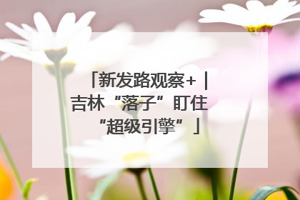 新发路观察+｜吉林“落子”盯住“超级引擎”