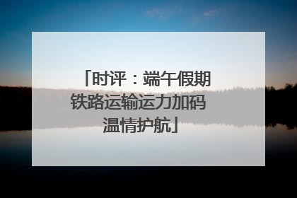 时评：端午假期铁路运输运力加码 温情护航